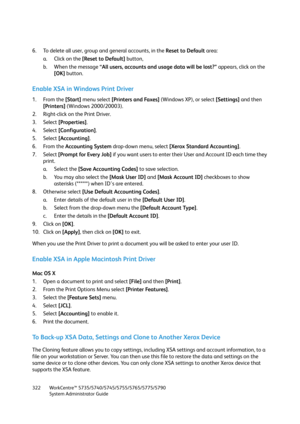 Page 322WorkCentre™ 5735/5740/5745/5755/5765/5775/5790
System Administrator Guide 322
6. To delete all user, group and general accounts, in the Reset to Default area:
a. Click on the [Reset to Default] button, 
b. When the message “All users, accounts and usage data will be lost?” appears, click on the 
[OK] button.
Enable XSA in Windows Print Driver
1. From the [Start] menu select [Printers and Faxes] (Windows XP), or select [Settings] and then 
[Printers] (Windows 2000/20003).
2. Right-click on the Print...