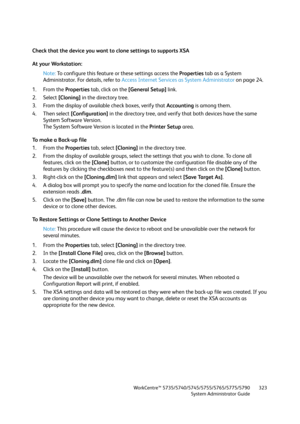 Page 323WorkCentre™ 5735/5740/5745/5755/5765/5775/5790
System Administrator Guide323
Check that the device you want to clone settings to supports XSA
At your Workstation:
Note:To configure this feature or these settings access the Properties tab as a System 
Administrator. For details, refer to Access Internet Services as System Administrator on page 24.
1. From the Properties tab, click on the [General Setup] link.
2. Select [Cloning] in the directory tree.
3. From the display of available check boxes, verify...