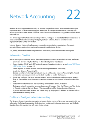 Page 325WorkCentre™ 5735/5740/5745/5755/5765/5775/5790
System Administrator Guide325
22Network Accounting
Network Accounting provides the ability to manage usage of the device with detailed cost analysis 
capabilities. Print, Scan, Fax, and Copy jobs are tracked at the device and stored in a job log. Jobs 
require an authentication of User ID and Account ID and this information is logged with the job details 
in the job log.
The device requires the Network Accounting Solution package to be installed and network...