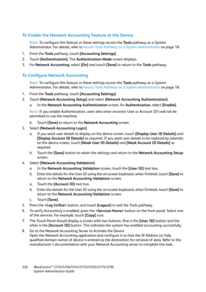 Page 326WorkCentre™ 5735/5740/5745/5755/5765/5775/5790
System Administrator Guide 326
To Enable the Network Accounting Feature at the Device
Note:To configure this feature or these settings access the Tools pathway as a System 
Administrator. For details, refer to Access Tools Pathway as a System Administrator on page 18.
1. From the To o l s pathway, touch [Accounting Settings].
2. Touch [Authentication]. The Authentication Mode screen displays.
3. For Network Accounting, select [On] and touch [Save] to return...