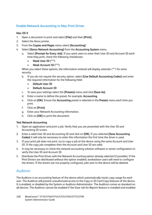 Page 328WorkCentre™ 5735/5740/5745/5755/5765/5775/5790
System Administrator Guide 328
Enable Network Accounting in Mac Print Driver
Mac OS X
1. Open a document to print and select [File] and then [Print].
2. Select the Xerox printer.
3. From the Copies and Pages menu select [Accounting].
4. Select [Xerox Network Accounting] from the Accounting System menu.
a. Select [Prompt for Every Job]. If you want users to enter their User ID and Account ID each 
time they print, check the following checkboxes:
•Mask User ID...