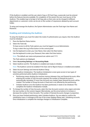 Page 329WorkCentre™ 5735/5740/5745/5755/5765/5775/5790
System Administrator Guide329
If the Auditron is enabled, and the user selects Copy or ID Card Copy, a passcode must be entered 
before the features become available. On completion of the session the user must log out of the 
Auditron. This enables logs to be kept of all Copy jobs so that costs can be charged to different 
departments or customers. Limits can be set on the number of impressions allowed by each account 
holder.
To setup and manage the...