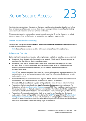 Page 331WorkCentre™ 5735/5740/5745/5755/5765/5775/5790
System Administrator Guide331
23Xerox Secure Access
Administrators can configure the device so that users must be authenticated and authorized before 
they can access specific services or areas. Xerox Secure Access provides a means of authenticating 
users via an authentication server and optional card reader.
This convenient security solution allows people to simply swipe the ID card at the device to unlock 
access to features that can be tracked for...