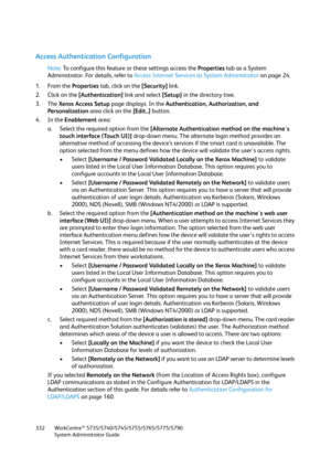 Page 332WorkCentre™ 5735/5740/5745/5755/5765/5775/5790
System Administrator Guide 332
Access Authentication Configuration
Note:To configure this feature or these settings access the Properties tab as a System 
Administrator. For details, refer to Access Internet Services as System Administrator on page 24.
1. From the Properties tab, click on the [Security] link.
2. Click on the [Authentication] link and select [Setup] in the directory tree.
3. The Xerox Access Setup page displays. In the Authentication,...