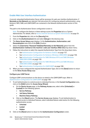 Page 334WorkCentre™ 5735/5740/5745/5755/5765/5775/5790
System Administrator Guide 334
Enable Web User Interface Authentication
A second, networked Authentication Server will be necessary for web user interface Authentication, if 
Remotely on the Network was selected. Full instructions for configuring network authentication, using 
Kerberos, NDS, SMB, and LDAP/LDAPS are contained in the Network Authentication section of this 
guide.
The path to the Authentication Server configuration screen is:
Note:To configure...