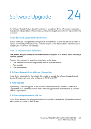 Page 337WorkCentre™ 5735/5740/5745/5755/5765/5775/5790
System Administrator Guide337
24Software Upgrade
The Software Upgrade feature allows the customer to upgrade the device software as requested by a 
Xerox Customer Support Center Representative, without needing a Customer Service Representative to 
be present.
When Should I Upgrade the Software?
Xerox is continually seeking to improve its products and a software revision may become available to 
improve functionality on the device. Your Customer Support...