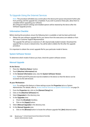 Page 338WorkCentre™ 5735/5740/5745/5755/5765/5775/5790
System Administrator Guide 338
To Upgrade Using the Internet Services
Note:This procedure will delete any current jobs in the device print queue and prevent further jobs 
from printing until the upgrade has completed. If you wish to preserve these jobs, allow them to 
complete before upgrading your software.
All configured network settings and installed options will be retained by the device after the 
Software Upgrade process.
Information Checklist
Before...