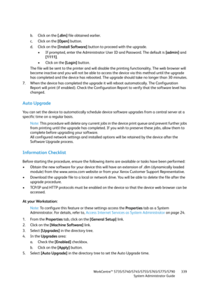 Page 339WorkCentre™ 5735/5740/5745/5755/5765/5775/5790
System Administrator Guide339
b. Click on the [.dlm] file obtained earlier.
c. Click on the [Open] button.
d. Click on the [Install Software] button to proceed with the upgrade. 
• If prompted, enter the Administrator User ID and Password. The default is [admin] and 
[1111].
• Click on the [Login] button.
The file will be sent to the printer and will disable the printing functionality. The web browser will 
become inactive and you will not be able to access...