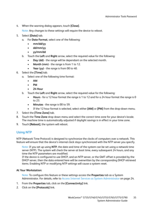 Page 35Administrator Tools Password
WorkCentre™ 5735/5740/5745/5755/5765/5775/5790
System Administrator Guide35
4. When the warning dialog appears, touch [Close].
Note:Any changes to these settings will require the device to reboot.
5. Select [Date] tab.
a. For Date Format, select one of the following:
•mm/dd/yy
•dd/mm/yy
•yy/mm/dd
b. Touch the Left and Right arrow, select the required value for the following:
•Day (dd) - the range will be dependant on the selected month.
•Month (mm) - the range is from 1 to...