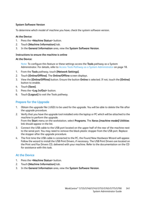 Page 341WorkCentre™ 5735/5740/5745/5755/5765/5775/5790
System Administrator Guide341
System Software Version
To determine which model of machine you have, check the system software version.
At the Device:
1. Press the  button.
2. Touch [Machine Information] tab.
3. In the General Information area, view the System Software Version.
Instructions to ensure the machine is online
At the Device:
Note:To configure this feature or these settings access the Tools pathway as a System 
Administrator. For details, refer to...