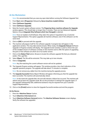 Page 342WorkCentre™ 5735/5740/5745/5755/5765/5775/5790
System Administrator Guide 342
At the Workstation
Note:It is recommended that you save any open data before running the Software Upgrade Tool.
1. From Start select [Programs], followed by Xerox [machine model] Utilities.
2. Select [Software Upgrade].
3. Select [Software Upgrade].
4. Note the Current system software version. The Preparing Xerox machine software for Upgrade 
window appears. This should take no longer than 5 minutes. There are two Advanced...