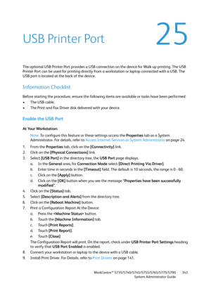 Page 343WorkCentre™ 5735/5740/5745/5755/5765/5775/5790
System Administrator Guide343
25USB Printer Port
The optional USB Printer Port provides a USB connection on the device for Walk-up printing. The USB 
Printer Port can be used for printing directly from a workstation or laptop connected with a USB. The 
USB port is located at the back of the device.
Information Checklist
Before starting the procedure, ensure the following items are available or tasks have been performed:
• The USB cable.
• The Print and Fax...