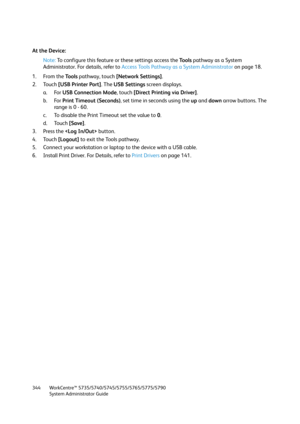 Page 344WorkCentre™ 5735/5740/5745/5755/5765/5775/5790
System Administrator Guide 344
At the Device:
Note:To configure this feature or these settings access the Tools pathway as a System 
Administrator. For details, refer to Access Tools Pathway as a System Administrator on page 18.
1. From the To o l s pathway, touch [Network Settings].
2. Touch [USB Printer Port]. The USB Settings screen displays.
a. For USB Connection Mode, touch [Direct Printing via Driver]. 
b. For Print Timeout (Seconds), set time in...