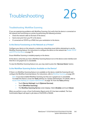 Page 345WorkCentre™ 5735/5740/5745/5755/5765/5775/5790
System Administrator Guide345
26Troubleshooting
Troubleshooting: Workflow Scanning
If you are experiencing problems with Workflow Scanning, first verify that the device is connected on 
the network and functioning as a printer by performing the following activities:
• Check the network cable at the back of the device.
• Send a test print from your PC to the device.
• If connected via TCP/IP try a PING from your workstation to the device.
Is the Device...