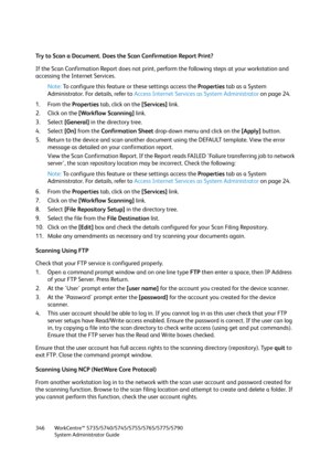 Page 346WorkCentre™ 5735/5740/5745/5755/5765/5775/5790
System Administrator Guide 346
Try to Scan a Document. Does the Scan Confirmation Report Print?
If the Scan Confirmation Report does not print, perform the following steps at your workstation and 
accessing the Internet Services.
Note:To configure this feature or these settings access the Properties tab as a System 
Administrator. For details, refer to Access Internet Services as System Administrator on page 24.
1. From the Properties tab, click on the...