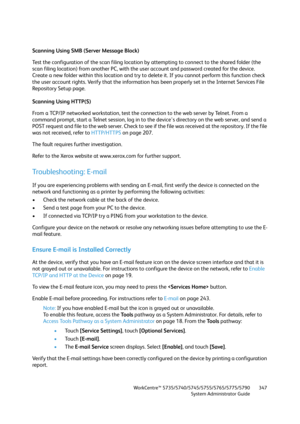 Page 347WorkCentre™ 5735/5740/5745/5755/5765/5775/5790
System Administrator Guide347
Scanning Using SMB (Server Message Block)
Test the configuration of the scan filing location by attempting to connect to the shared folder (the 
scan filing location) from another PC, with the user account and password created for the device. 
Create a new folder within this location and try to delete it. If you cannot perform this function check 
the user account rights. Verify that the information has been properly set in the...