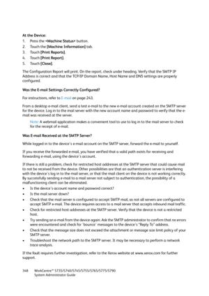 Page 348WorkCentre™ 5735/5740/5745/5755/5765/5775/5790
System Administrator Guide 348
At the Device:
1. Press the  button.
2. Touch the [Machine Information] tab.
3. Touch [Print Reports].
4. Touch [Print Report].
5. Touch [Close].
The Configuration Report will print. On the report, check under heading. Verify that the SMTP IP 
Address is correct and that the TCP/IP Domain Name, Host Name and DNS settings are properly 
configured.
Was the E-mail Settings Correctly Configured?
For instructions, refer to E-mail on...