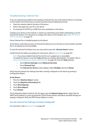 Page 349WorkCentre™ 5735/5740/5745/5755/5765/5775/5790
System Administrator Guide349
Troubleshooting: Internet Fax
If you are experiencing problems with sending an Internet Fax, first verify that the device is connected 
on the network and functioning as a printer by performing the following activities:
• Check the network cable at the back of the device.
• Send a test page from your PC to the device.
• If connected via TCP/IP try a PING from your workstation to the device.
Configure your device on the network...