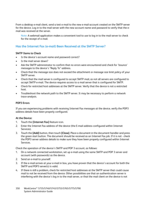 Page 350WorkCentre™ 5735/5740/5745/5755/5765/5775/5790
System Administrator Guide 350
From a desktop e-mail client, send a test e-mail to the new e-mail account created on the SMTP server 
for the device. Log in to the mail server with the new account name and password to verify that the e-
mail was received at the server.
Note:A webmail application makes a convenient tool to use to log in to the mail server to check 
for the receipt of e-mail.
Has the Internet Fax (e-mail) Been Received at the SMTP Server?
SMTP...