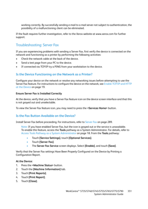 Page 351WorkCentre™ 5735/5740/5745/5755/5765/5775/5790
System Administrator Guide351
working correctly. By successfully sending e-mail to a mail server not subject to authentication, the 
possibility of a malfunctioning client can be eliminated.
If the fault requires further investigation, refer to the Xerox website at www.xerox.com for further 
support.
Troubleshooting: Server Fax
If you are experiencing problems with sending a Server Fax, first verify the device is connected on the 
network and functioning as...