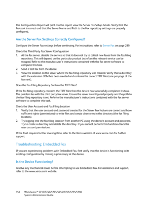 Page 352WorkCentre™ 5735/5740/5745/5755/5765/5775/5790
System Administrator Guide 352
The Configuration Report will print. On the report, view the Server Fax Setup details. Verify that the 
Protocol is correct and that the Server Name and Path to the Fax repository settings are properly 
configured.
Are the Server Fax Settings Correctly Configured?
Configure the Server Fax settings before continuing. For instructions, refer to Server Fax on page 289.
Check the Third Party Fax Server Configuration
1. At the fax...