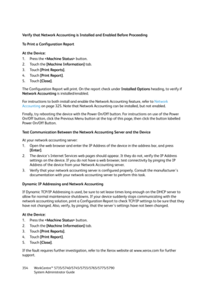 Page 354WorkCentre™ 5735/5740/5745/5755/5765/5775/5790
System Administrator Guide 354
Verify that Network Accounting is Installed and Enabled Before Proceeding
To Print a Configuration Report
At the Device:
1. Press the  button.
2. Touch the [Machine Information] tab.
3. Touch [Print Reports].
4. Touch [Print Report].
5. Touch [Close].
The Configuration Report will print. On the report check under Installed Options heading, to verify if 
Network Accounting is installed/enabled.
For instructions to both install...