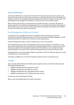 Page 355WorkCentre™ 5735/5740/5745/5755/5765/5775/5790
System Administrator Guide355
Power On/Off Button
The Power On/Off button is located on the front left of the device. Press the button to power on the 
device. If the device does not show signs of powering on, (with lights flashing on the user interface, for 
example), check the circuit breaker and power cable located at the lower, right rear of the device. The 
power cable must be plugged in to the device, as well as to a live source of electric power.
When...