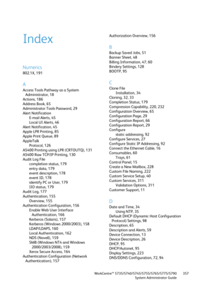 Page 357WorkCentre™ 5735/5740/5745/5755/5765/5775/5790
System Administrator Guide357
Index
Numerics
802.1X, 191
A
Access Tools Pathway as a System 
Administrator, 18
Actions, 186
Address Book, 65
Administrator Tools Password, 29
Alert Notification
E-mail Alerts, 45
Local UI Alerts, 46
Alert Notification, 45
Apple LPR Printing, 85
Apple Print Queue, 89
AppleTalk
Protocol, 126
AS400 Printing using LPR (CRTOUTQ), 131
AS400 Raw TCP/IP Printing, 130
Audit Log File
completion status, 179
entry data, 179
event...