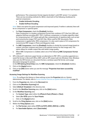 Page 37Administrator Tools Password
WorkCentre™ 5735/5740/5745/5755/5765/5775/5790
System Administrator Guide37
performance. This compression format requires Acrobat 5, with PDF version 1.4 or greater.
There are two encoding methods for JBIG2, check both of the following checkboxes for 
optimal compression:
•Enable Arithmetic Encoding
•Enable Huffman Encoding
Note:Select one option for good compression and improved speed, if neither is selected, there will 
be no compression or optimal speed.
c. For Flate...