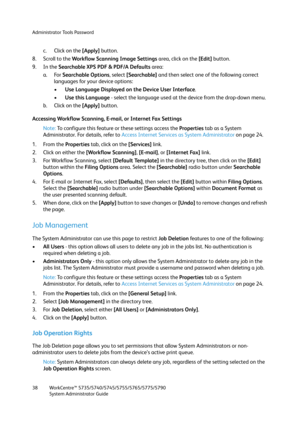 Page 38Administrator Tools Password
WorkCentre™ 5735/5740/5745/5755/5765/5775/5790
System Administrator Guide 38
c. Click on the [Apply] button.
8. Scroll to the Workflow Scanning Image Settings area, click on the [Edit] button.
9. In the Searchable XPS PDF & PDF/A Defaults area:
a. For Searchable Options, select [Searchable] and then select one of the following correct 
languages for your device options:
•Use Language Displayed on the Device User Interface.
•Use this Language - select the language used at the...