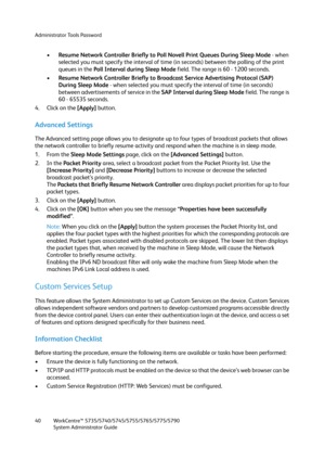 Page 40Administrator Tools Password
WorkCentre™ 5735/5740/5745/5755/5765/5775/5790
System Administrator Guide 40
•Resume Network Controller Briefly to Poll Novell Print Queues During Sleep Mode - when 
selected you must specify the interval of time (in seconds) between the polling of the print 
queues in the Poll Interval during Sleep Mode field. The range is 60 - 1200 seconds.
•Resume Network Controller Briefly to Broadcast Service Advertising Protocol (SAP) 
During Sleep Mode - when selected you must specify...