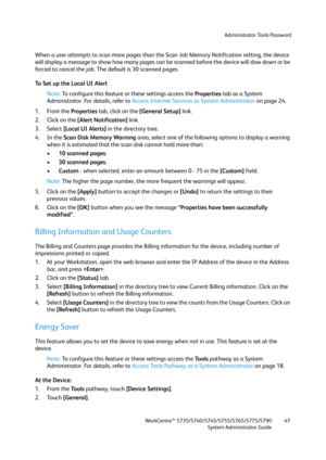 Page 47Administrator Tools Password
WorkCentre™ 5735/5740/5745/5755/5765/5775/5790
System Administrator Guide47
When a user attempts to scan more pages than the Scan Job Memory Notification setting, the device 
will display a message to show how many pages can be scanned before the device will slow down or be 
forced to cancel the job. The default is 30 scanned pages.
To Set up the Local UI Alert
Note:To configure this feature or these settings access the Properties tab as a System 
Administrator. For details,...