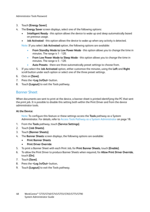 Page 48Administrator Tools Password
WorkCentre™ 5735/5740/5745/5755/5765/5775/5790
System Administrator Guide 48
3. Touch [Energy Saver].
4. The Energy Saver screen displays, select one of the following options:
•Intelligent Ready - this option allows the device to wake up and sleep automatically based 
on previous usage.
•Job Activated - this option allows the device to wake up when any activity is detected.
Note:If you select Job Activated option, the following options are available:
•From Standby Mode to Low...