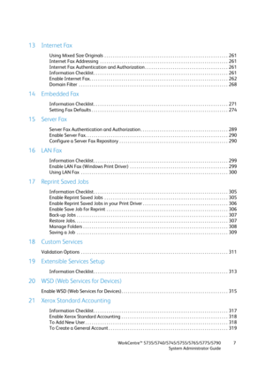 Page 7WorkCentre™ 5735/5740/5745/5755/5765/5775/5790
System Administrator Guide7
13 Internet Fax
Using Mixed Size Originals  . . . . . . . . . . . . . . . . . . . . . . . . . . . . . . . . . . . . . . . . . . . . . . . . . . . . . . . . . .  261
Internet Fax Addressing  . . . . . . . . . . . . . . . . . . . . . . . . . . . . . . . . . . . . . . . . . . . . . . . . . . . . . . . . . . . .  261
Internet Fax Authentication and Authorization . . . . . . . . . . . . . . . . . . . . . . . . . . . . . . . . . . . . ....