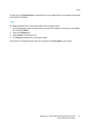 Page 61Status
WorkCentre™ 5735/5740/5745/5755/5765/5775/5790
System Administrator Guide61
Fo r  e a c h  u n i t ,  t h e  Life Remaining icon describes the current supply level as a percentage and provides 
a bar graph visual display.
Trays
The Trays page allows you to view paper supply setup and paper output.
1. At your Workstation, open the web browser and enter the IP Address of the device in the Address 
bar, and press .
2. Click on the [Status] tab.
3. Select [Trays] in the directory tree.
4. The Trays...