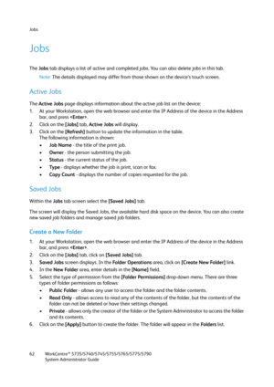Page 62Jobs
WorkCentre™ 5735/5740/5745/5755/5765/5775/5790
System Administrator Guide 62
Jobs
The Jobs tab displays a list of active and completed jobs. You can also delete jobs in this tab.
Note:The details displayed may differ from those shown on the device’s touch screen.
Active Jobs
The Active Jobs page displays information about the active job list on the device:
1. At your Workstation, open the web browser and enter the IP Address of the device in the Address 
bar, and press .
2. Click on the [Jobs] tab,...