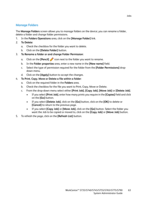 Page 63Jobs
WorkCentre™ 5735/5740/5745/5755/5765/5775/5790
System Administrator Guide63
Manage Folders
The Manage Folders screen allows you to manage folders on the device; you can rename a folder, 
delete a folder and change folder permissions.
1. In the Fo l d e r s  O p e ra t i o n s area, click on the [Manage Folder] link.
2.To  D e l e t e: 
a. Check the checkbox for the folder you want to delete.
b. Click on the [Delete Folder] button.
3.To Rename a folder or and change Folder Permission:
a. Click on the...
