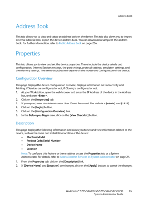 Page 65Address Book
WorkCentre™ 5735/5740/5745/5755/5765/5775/5790
System Administrator Guide65
Address Book
This tab allows you to view and setup an address book on the device. This tab also allows you to import 
external address book, export the device address book. You can download a sample of the address 
book. For further information, refer to Public Address Book on page 254.
Properties
This tab allows you to view and set the device properties. These include the device details and 
configuration, Internet...