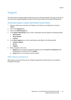 Page 67Support
WorkCentre™ 5735/5740/5745/5755/5765/5775/5790
System Administrator Guide67
Support
The Internet Services Support page provides easy access to the Xerox website. The page can also be set 
up to show Xerox support telephone numbers and the contact details for the System Administrator. 
To Edit Xerox Support or System Administrator Contact Details.
1. Open the web browser and enter the IP Address of the device in the Address bar, and press 
.
2. Click on the [Support] tab.
3. Click on the [Edit...