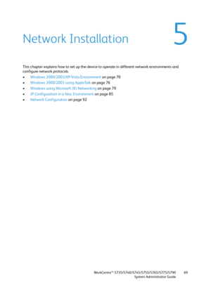 Page 69WorkCentre™ 5735/5740/5745/5755/5765/5775/5790
System Administrator Guide69
5Network Installation
This chapter explains how to set up the device to operate in different network environments and 
configure network protocols.
•Windows 2000/2003/XP/Vista Environment on page 70
•Windows 2000/2003 using AppleTalk on page 76
•Windows using Microsoft (R) Networking on page 79
•IP Configuration in a Mac Environment on page 85
•Network Configuration on page 92 