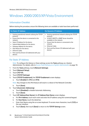 Page 70Windows 2000/2003/XP/Vista Environment
WorkCentre™ 5735/5740/5745/5755/5765/5775/5790
System Administrator Guide 70
Windows 2000/2003/XP/Vista Environment
Information Checklist
Before starting the procedure, ensure the following items are available or tasks have been performed:
For Static IP Address
Note:To configure this feature or these settings access the Tools pathway as a System 
Administrator. For details, refer to Access Tools Pathway as a System Administrator on page 18.
1. From the To o l s...