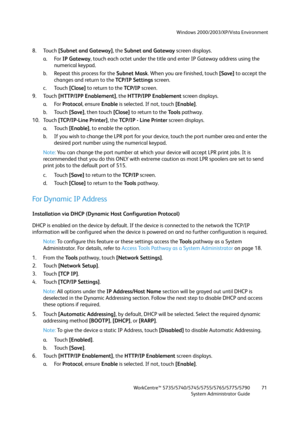 Page 71Windows 2000/2003/XP/Vista Environment
WorkCentre™ 5735/5740/5745/5755/5765/5775/5790
System Administrator Guide71
8. Touch [Subnet and Gateway], the Subnet and Gateway screen displays.
a. For IP Gateway, touch each octet under the title and enter IP Gateway address using the 
numerical keypad.
b. Repeat this process for the Subnet Mask. When you are finished, touch [Save] to accept the 
changes and return to the TCP/IP Settings screen. 
c. Touch [Close] to return to the TCP /I P screen.
9. Touch...