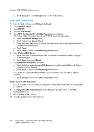 Page 72Windows 2000/2003/XP/Vista Environment
WorkCentre™ 5735/5740/5745/5755/5765/5775/5790
System Administrator Guide 72
b. Touch [Save], then touch [Close] to return to the To o l s pathway.
DNS/DDNS Configuration
1. From the To o l s  pathway, touch [Network Settings].
2. Touch [Network Setup].
3. Touch [TCP IP].
4. Touch [TCP/IP Settings].
5. Touch [DNS Configuration], the DNS Configuration screen displays.
This feature will be inaccessible (grayed out) if TCP/IP protocol is not enabled.
a. Touch the...