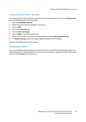 Page 75Windows 2000/2003/XP/Vista Environment
WorkCentre™ 5735/5740/5745/5755/5765/5775/5790
System Administrator Guide75
Configure the Print Driver - Manually
To configure the Print Driver without using bi-directional communication return to the Configuration 
tab within the Properties of the Print Driver.
1. Click on [Installable Options].
2. Select the options that are installed on the device.
3. Click on [OK].
4. Click on the [General] tab.
5. Click on [Print Test Page].
6. Click on [OK] to close the...