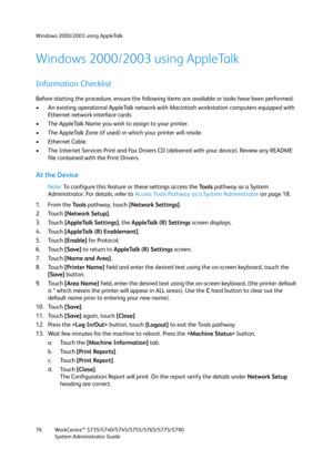 Page 76Windows 2000/2003 using AppleTalk
WorkCentre™ 5735/5740/5745/5755/5765/5775/5790
System Administrator Guide 76
Windows 2000/2003 using AppleTalk
Information Checklist
Before starting the procedure, ensure the following items are available or tasks have been performed:
• An existing operational AppleTalk network with Macintosh workstation computers equipped with 
Ethernet network interface cards.
• The AppleTalk Name you wish to assign to your printer.
• The AppleTalk Zone (if used) in which your printer...