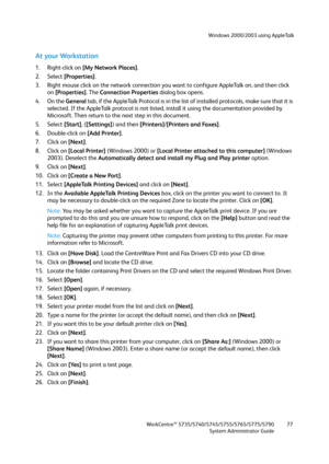 Page 77Windows 2000/2003 using AppleTalk
WorkCentre™ 5735/5740/5745/5755/5765/5775/5790
System Administrator Guide77
At your Workstation
1. Right-click on [My Network Places].
2. Select [Properties].
3. Right mouse click on the network connection you want to configure AppleTalk on, and then click 
on [Properties]. The Connection Properties dialog box opens.
4. On the General tab, if the AppleTalk Protocol is in the list of installed protocols, make sure that it is 
selected. If the AppleTalk protocol is not...