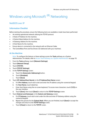 Page 79Windows using Microsoft (R) Networking
WorkCentre™ 5735/5740/5745/5755/5765/5775/5790
System Administrator Guide79
Windows using Microsoft (R) Networking
NetBIOS over IP
Information Checklist
Before starting the procedure, ensure the following items are available or tasks have been performed:
• An existing operational network utilizing the TCP/IP protocol.
• A Static IP Address for the machine.
• A Subnet Mask Address for the machine.
• A Gateway Address for the machine.
• A Host Name for the machine.
•...