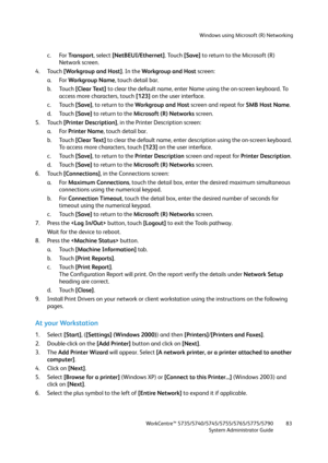 Page 83Windows using Microsoft (R) Networking
WorkCentre™ 5735/5740/5745/5755/5765/5775/5790
System Administrator Guide83
c. For Tra n s p o r t, select [NetBEUI/Ethernet]. Touch [Save] to return to the Microsoft (R) 
Network screen.
4. Touch [Workgroup and Host]. In the Workgroup and Host screen:
a. For Workgroup Name, touch detail bar.
b. Touch [Clear Text] to clear the default name, enter Name using the on-screen keyboard. To 
access more characters, touch [123] on the user interface.
c. Touch [Save], to...