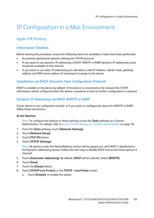 Page 85IP Configuration in a Mac Environment
WorkCentre™ 5735/5740/5745/5755/5765/5775/5790
System Administrator Guide85
IP Configuration in a Mac Environment
Apple LPR Printing
Information Checklist
Before starting the procedure, ensure the following items are available or tasks have been performed:
• An existing operational network utilizing the TCP/IP protocol.
• If you want to use dynamic IP addressing a DHCP, BOOTP or RARP dynamic IP addressing server 
should be available on the network.
• If you want to...