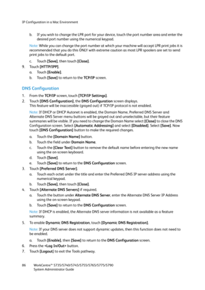 Page 86IP Configuration in a Mac Environment
WorkCentre™ 5735/5740/5745/5755/5765/5775/5790
System Administrator Guide 86
b. If you wish to change the LPR port for your device, touch the port number area and enter the 
desired port number using the numerical keypad.
Note:While you can change the port number at which your machine will accept LPR print jobs it is 
recommended that you do this ONLY with extreme caution as most LPR spoolers are set to send 
print jobs to the default port.
c. Touch [Save], then...